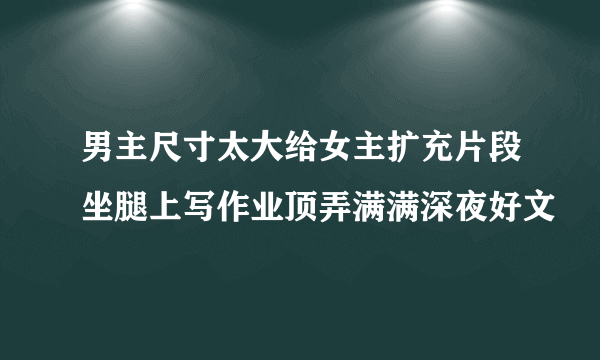 男主尺寸太大给女主扩充片段坐腿上写作业顶弄满满深夜好文