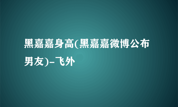 黑嘉嘉身高(黑嘉嘉微博公布男友)-飞外