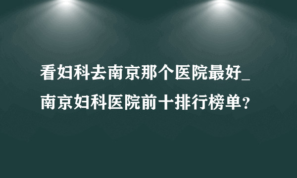 看妇科去南京那个医院最好_南京妇科医院前十排行榜单？