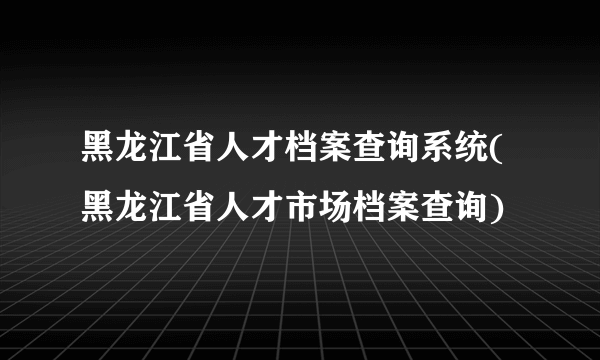 黑龙江省人才档案查询系统(黑龙江省人才市场档案查询)