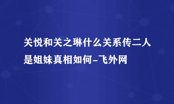 关悦和关之琳什么关系传二人是姐妹真相如何-飞外网