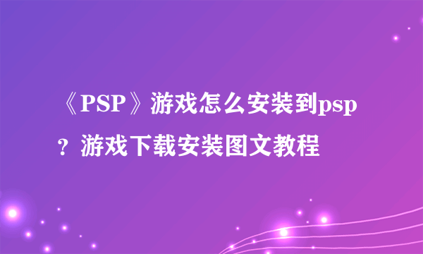 《PSP》游戏怎么安装到psp？游戏下载安装图文教程