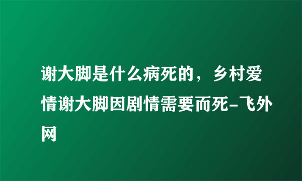 谢大脚是什么病死的，乡村爱情谢大脚因剧情需要而死-飞外网