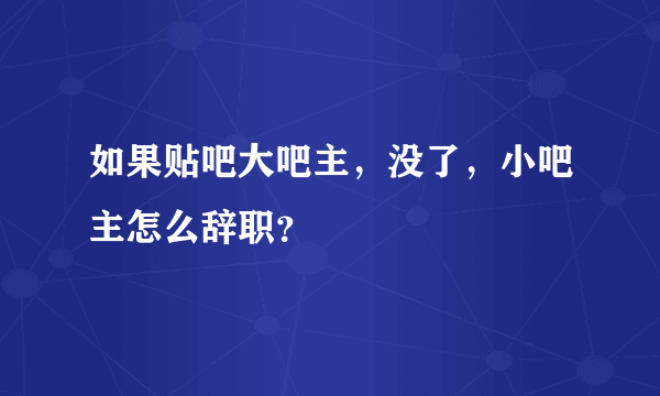 如果贴吧大吧主，没了，小吧主怎么辞职？