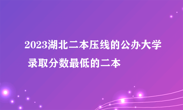 2023湖北二本压线的公办大学 录取分数最低的二本