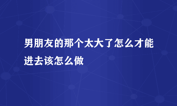 男朋友的那个太大了怎么才能进去该怎么做