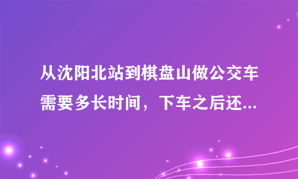 从沈阳北站到棋盘山做公交车需要多长时间，下车之后还要走多长时间才能到棋盘山？