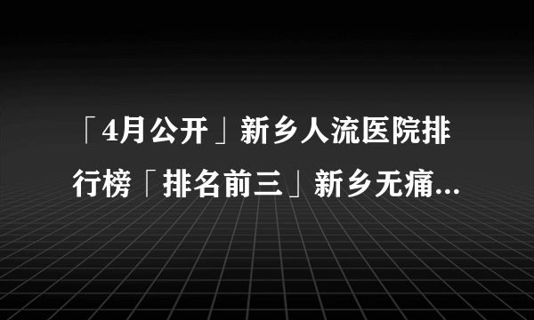 「4月公开」新乡人流医院排行榜「排名前三」新乡无痛人流多少钱?