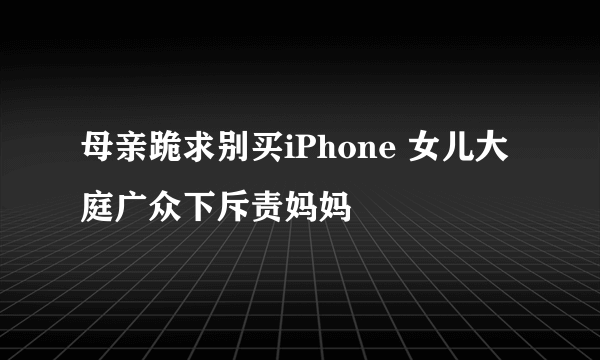 母亲跪求别买iPhone 女儿大庭广众下斥责妈妈