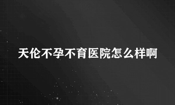 天伦不孕不育医院怎么样啊