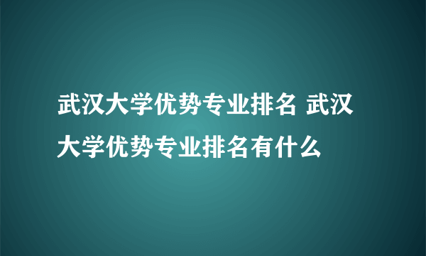 武汉大学优势专业排名 武汉大学优势专业排名有什么