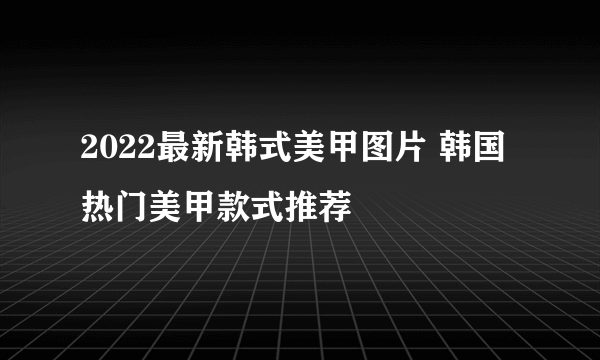 2022最新韩式美甲图片 韩国热门美甲款式推荐