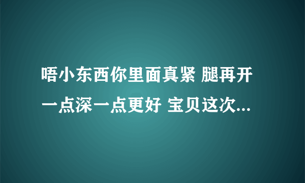 唔小东西你里面真紧 腿再开一点深一点更好 宝贝这次你主动-情感口述