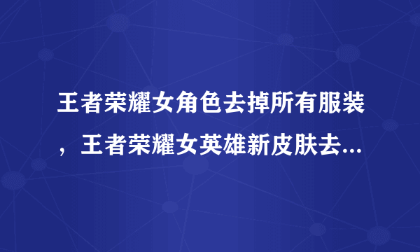 王者荣耀女角色去掉所有服装，王者荣耀女英雄新皮肤去掉所有服装