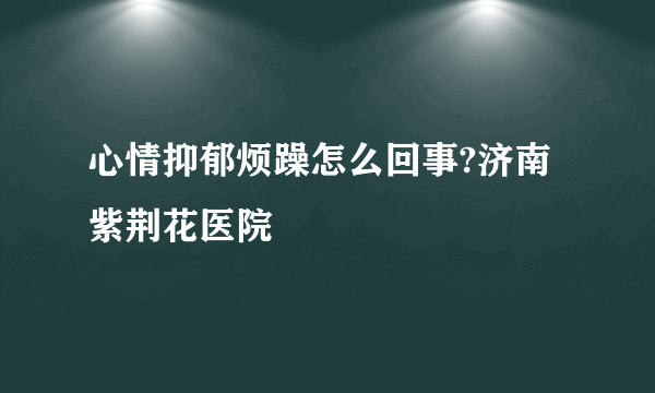 心情抑郁烦躁怎么回事?济南紫荆花医院