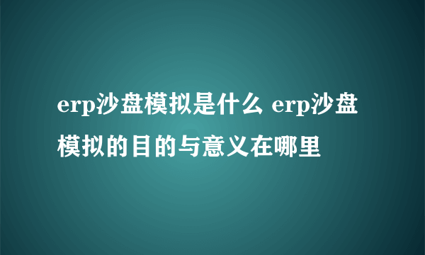 erp沙盘模拟是什么 erp沙盘模拟的目的与意义在哪里