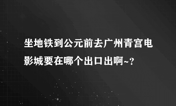 坐地铁到公元前去广州青宫电影城要在哪个出口出啊~？