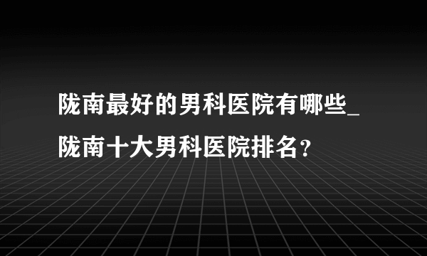 陇南最好的男科医院有哪些_陇南十大男科医院排名？