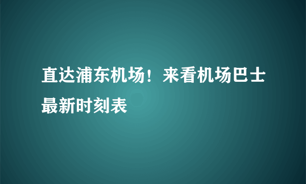 直达浦东机场！来看机场巴士最新时刻表