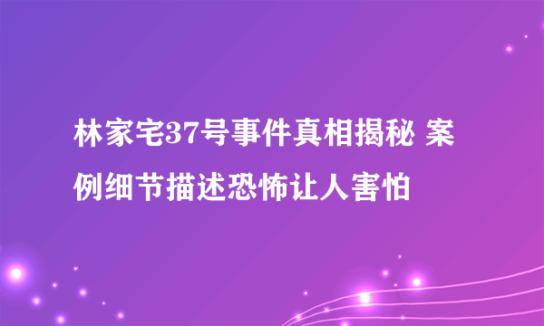 林家宅37号事件真相揭秘 案例细节描述恐怖让人害怕