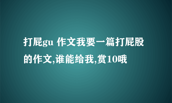 打屁gu 作文我要一篇打屁股的作文,谁能给我,赏10哦