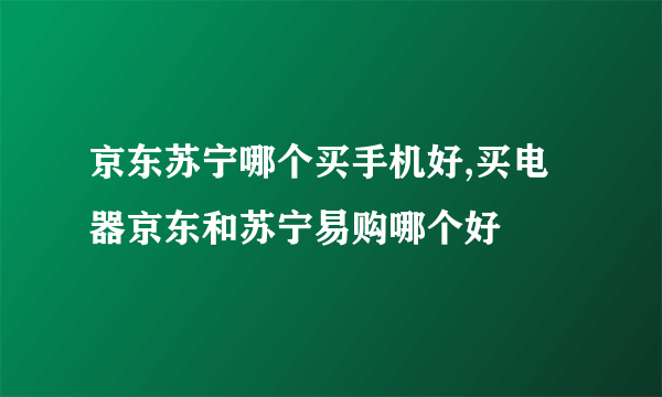 京东苏宁哪个买手机好,买电器京东和苏宁易购哪个好