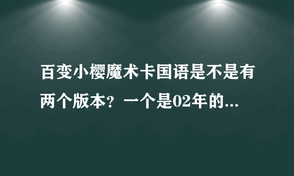 百变小樱魔术卡国语是不是有两个版本？一个是02年的，另一个是我在08年卡酷动画看的