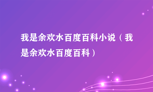 我是余欢水百度百科小说（我是余欢水百度百科）