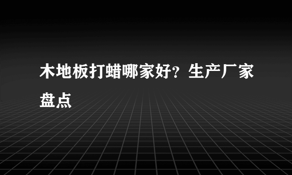 木地板打蜡哪家好？生产厂家盘点