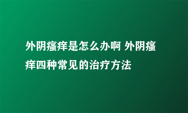 外阴瘙痒是怎么办啊 外阴瘙痒四种常见的治疗方法