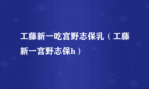 工藤新一吃宫野志保乳（工藤新一宫野志保h）