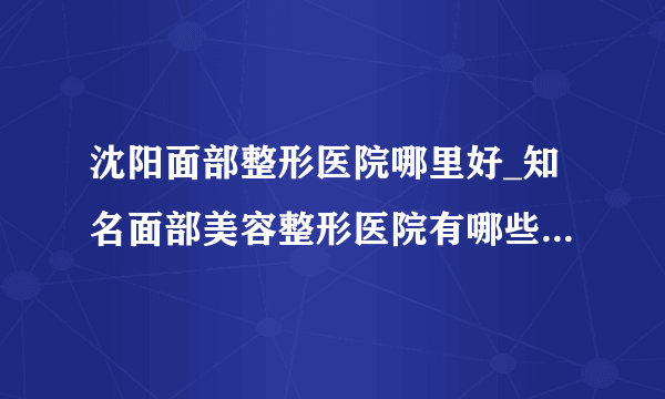 沈阳面部整形医院哪里好_知名面部美容整形医院有哪些【附价格】