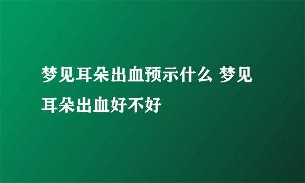 梦见耳朵出血预示什么 梦见耳朵出血好不好