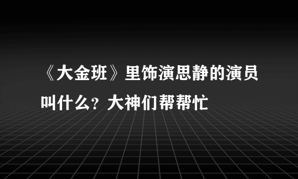 《大金班》里饰演思静的演员叫什么？大神们帮帮忙