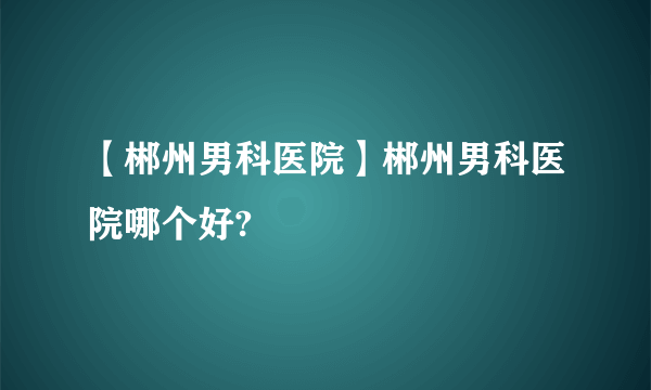 【郴州男科医院】郴州男科医院哪个好?