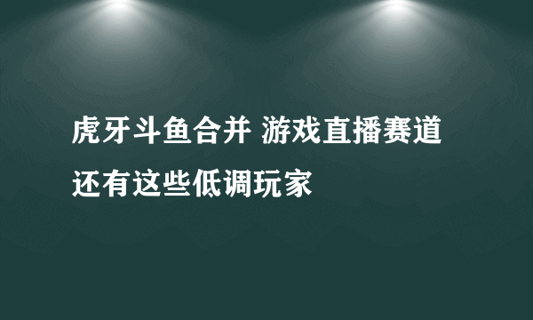 虎牙斗鱼合并 游戏直播赛道还有这些低调玩家