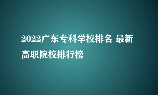 2022广东专科学校排名 最新高职院校排行榜