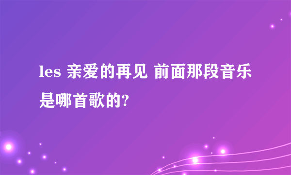 les 亲爱的再见 前面那段音乐是哪首歌的?