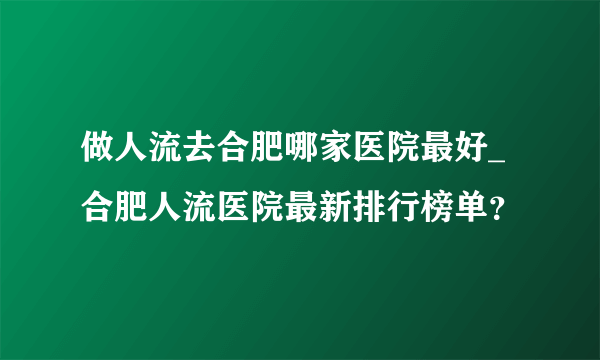 做人流去合肥哪家医院最好_合肥人流医院最新排行榜单？