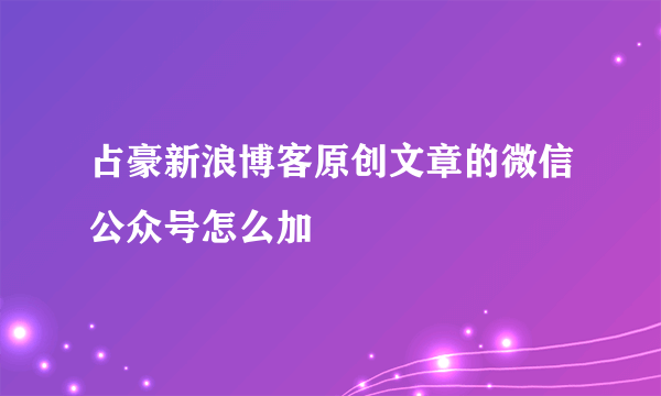 占豪新浪博客原创文章的微信公众号怎么加