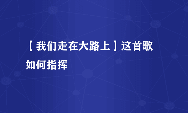 【我们走在大路上】这首歌 如何指挥