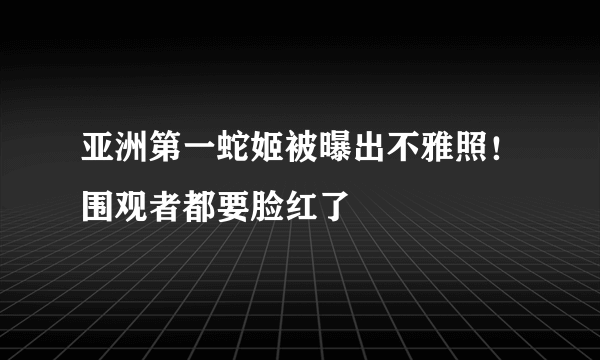 亚洲第一蛇姬被曝出不雅照！围观者都要脸红了