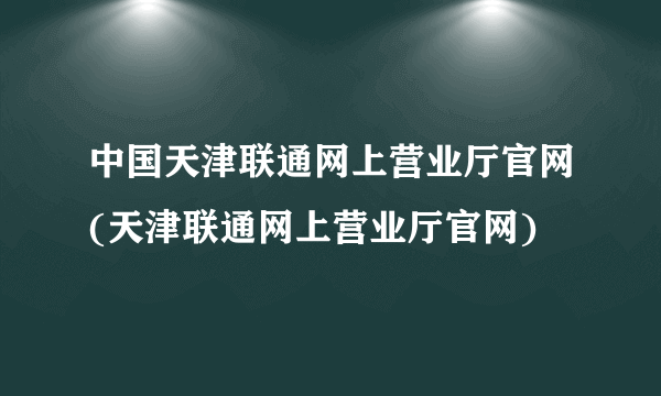 中国天津联通网上营业厅官网(天津联通网上营业厅官网)