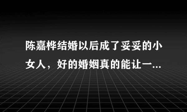 陈嘉桦结婚以后成了妥妥的小女人，好的婚姻真的能让一个女人越来越温柔吗？