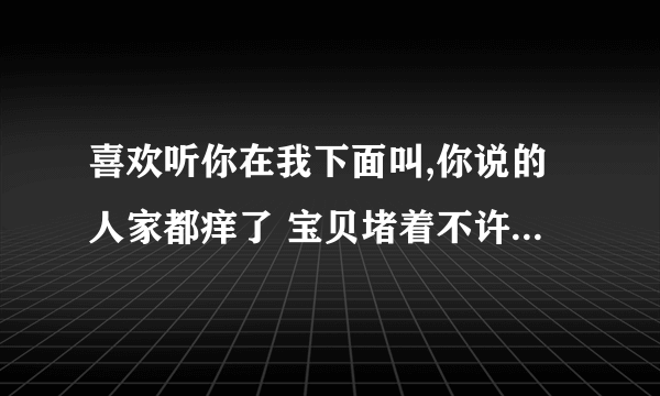 喜欢听你在我下面叫,你说的人家都痒了 宝贝堵着不许流出来-情感口述