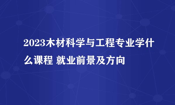 2023木材科学与工程专业学什么课程 就业前景及方向