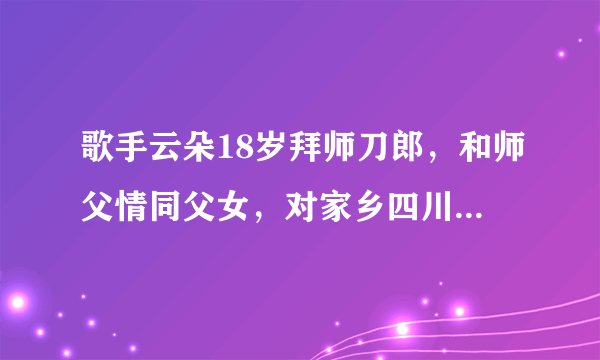 歌手云朵18岁拜师刀郎，和师父情同父女，对家乡四川独有情钟