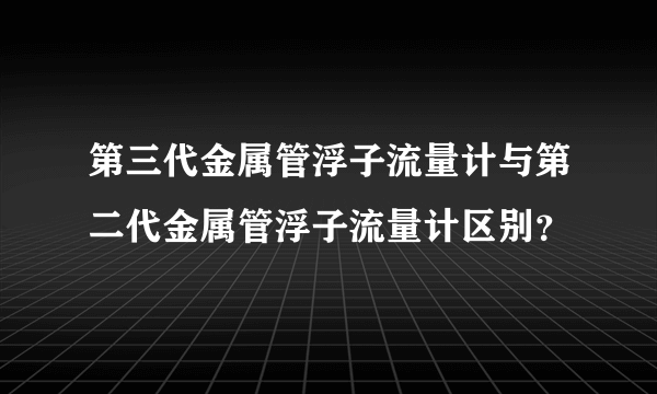 第三代金属管浮子流量计与第二代金属管浮子流量计区别？