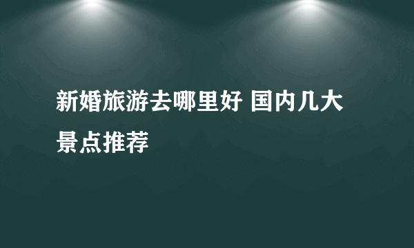 新婚旅游去哪里好 国内几大景点推荐