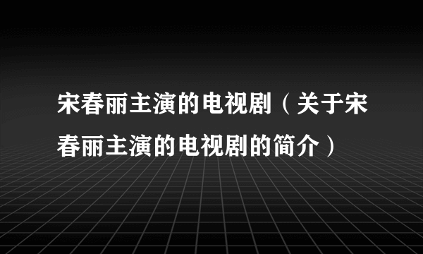 宋春丽主演的电视剧（关于宋春丽主演的电视剧的简介）